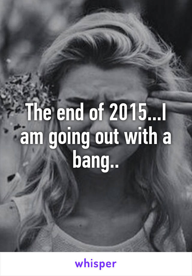 The end of 2015...I am going out with a bang..