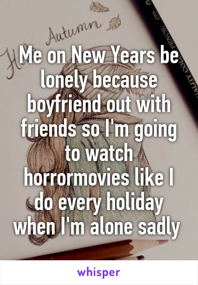 Me on New Years be lonely because boyfriend out with friends so I'm going to watch horrormovies like I do every holiday when I'm alone sadly 