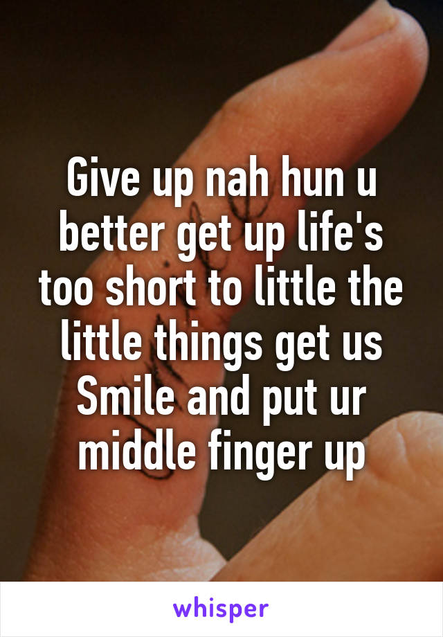 Give up nah hun u better get up life's too short to little the little things get us
Smile and put ur middle finger up