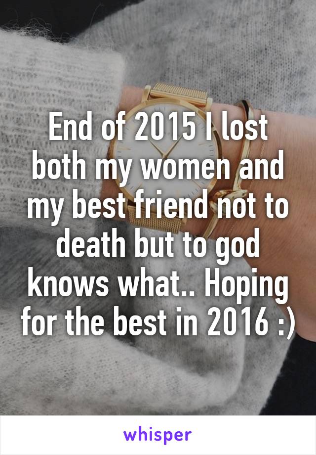 End of 2015 I lost both my women and my best friend not to death but to god knows what.. Hoping for the best in 2016 :)