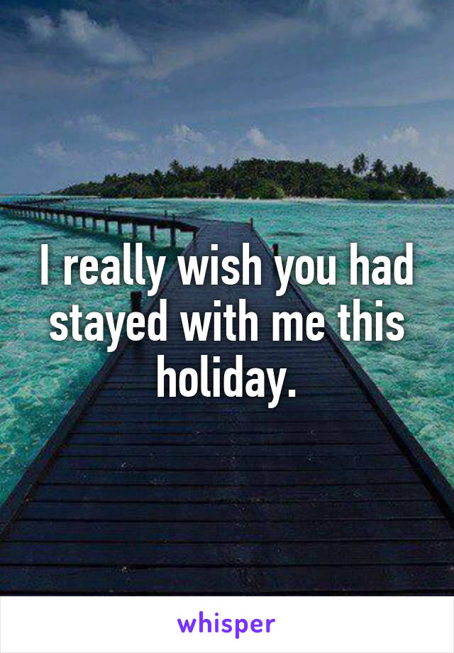 I really wish you had stayed with me this holiday.