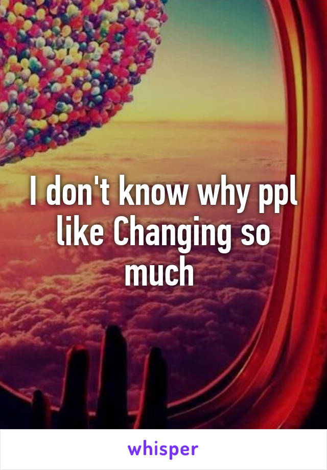 I don't know why ppl like Changing so much 