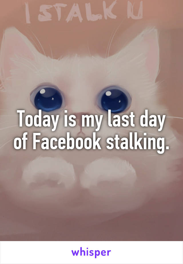 Today is my last day of Facebook stalking.