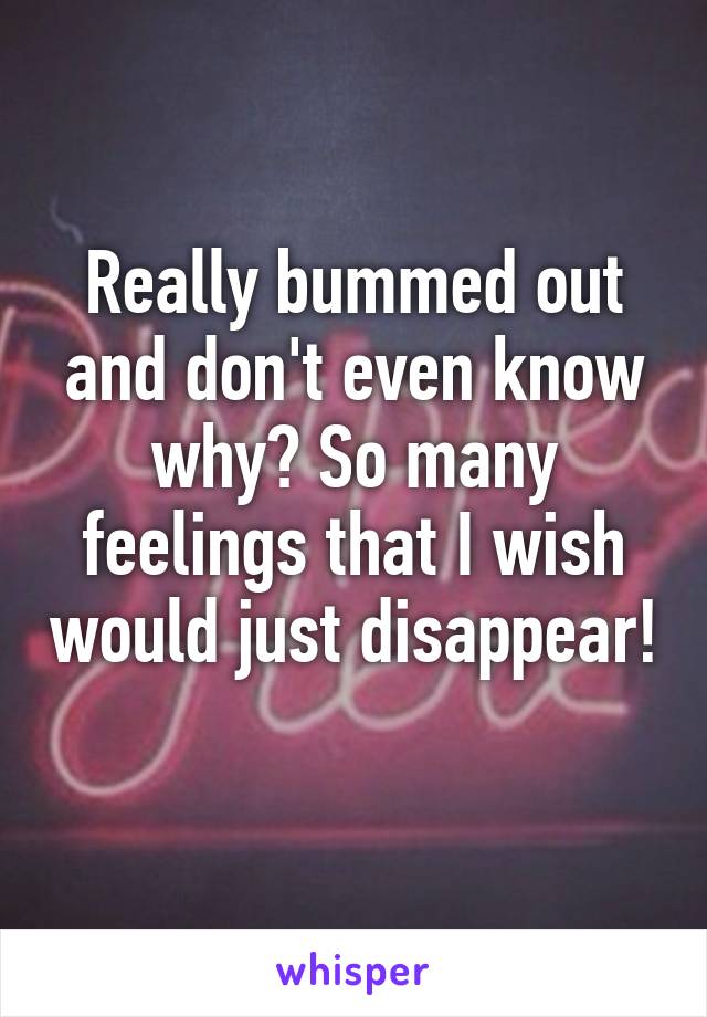 Really bummed out and don't even know why? So many feelings that I wish would just disappear! 