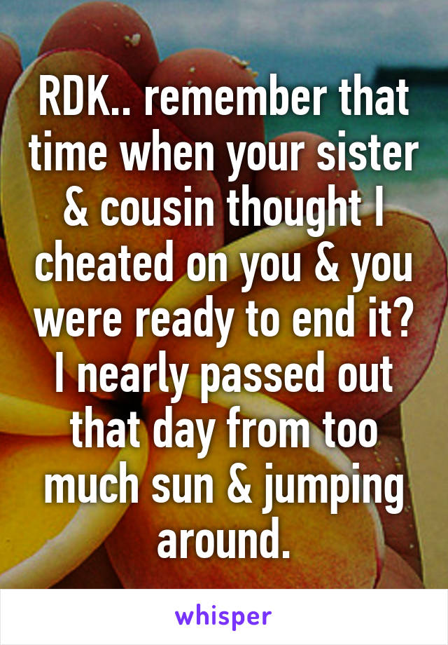 RDK.. remember that time when your sister & cousin thought I cheated on you & you were ready to end it? I nearly passed out that day from too much sun & jumping around.