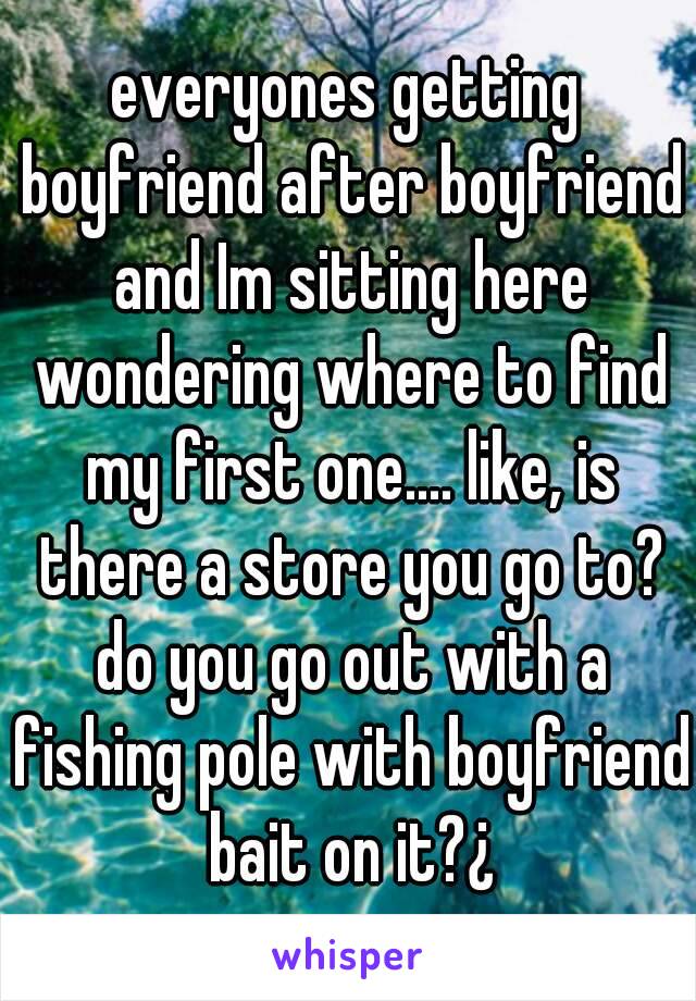 everyones getting boyfriend after boyfriend and Im sitting here wondering where to find my first one.... like, is there a store you go to? do you go out with a fishing pole with boyfriend bait on it?¿