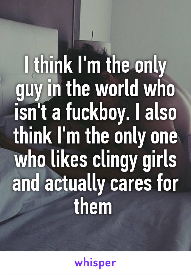 I think I'm the only guy in the world who isn't a fuckboy. I also think I'm the only one who likes clingy girls and actually cares for them 