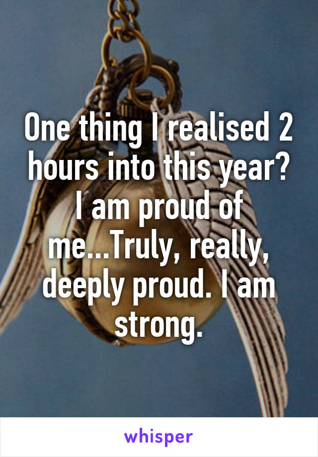 One thing I realised 2 hours into this year? I am proud of me...Truly, really, deeply proud. I am strong.