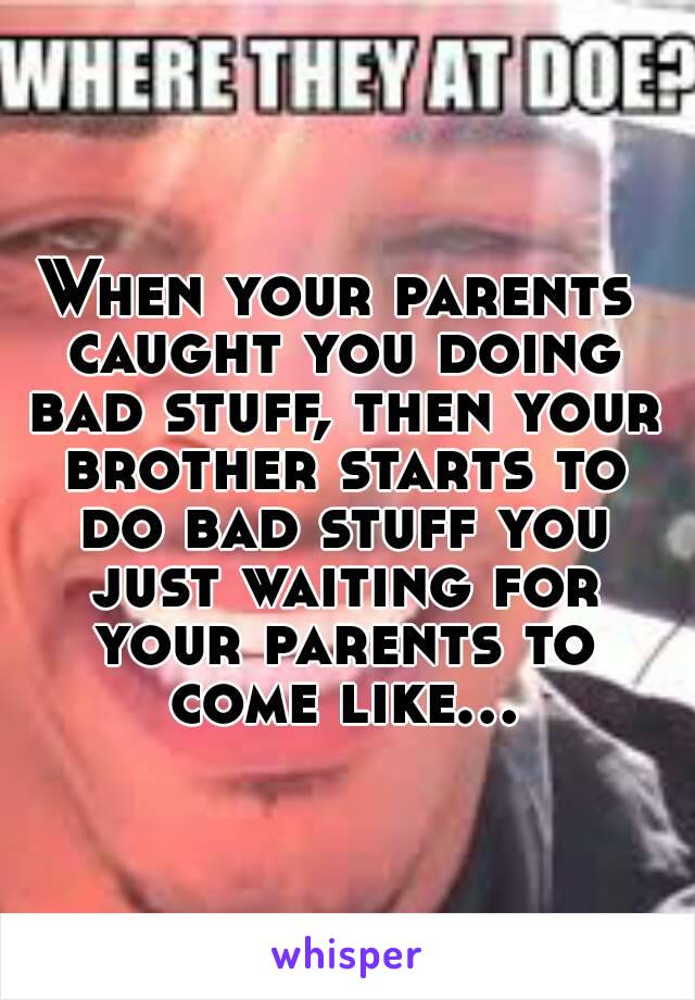 When your parents caught you doing bad stuff, then your brother starts to do bad stuff you just waiting for your parents to come like...