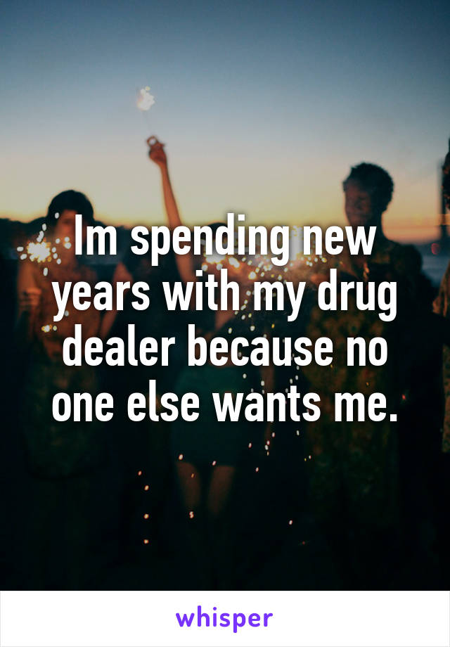 Im spending new years with my drug dealer because no one else wants me.