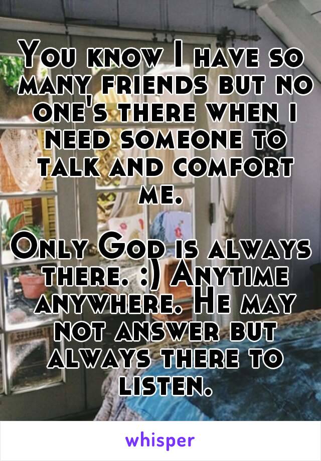 You know I have so many friends but no one's there when i need someone to talk and comfort me. 

Only God is always there. :) Anytime anywhere. He may not answer but always there to listen.