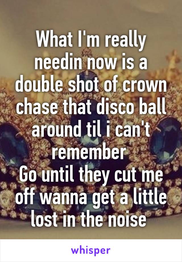 What I'm really needin now is a double shot of crown chase that disco ball around til i can't remember 
Go until they cut me off wanna get a little lost in the noise 