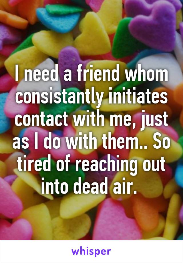 I need a friend whom consistantly initiates contact with me, just as I do with them.. So tired of reaching out into dead air. 