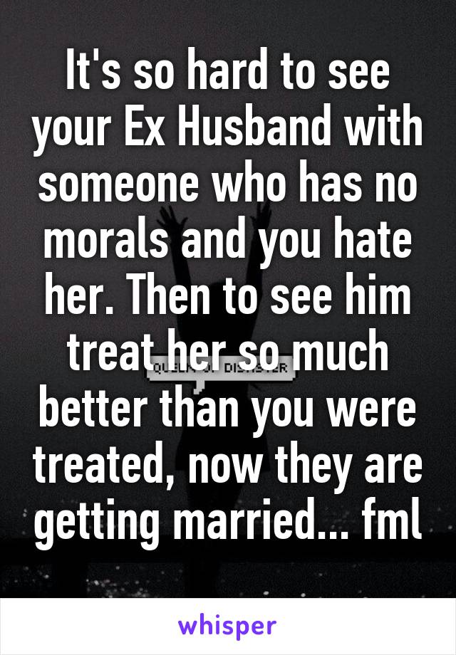 It's so hard to see your Ex Husband with someone who has no morals and you hate her. Then to see him treat her so much better than you were treated, now they are getting married... fml 