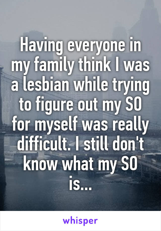 Having everyone in my family think I was a lesbian while trying to figure out my SO for myself was really difficult. I still don't know what my SO is...