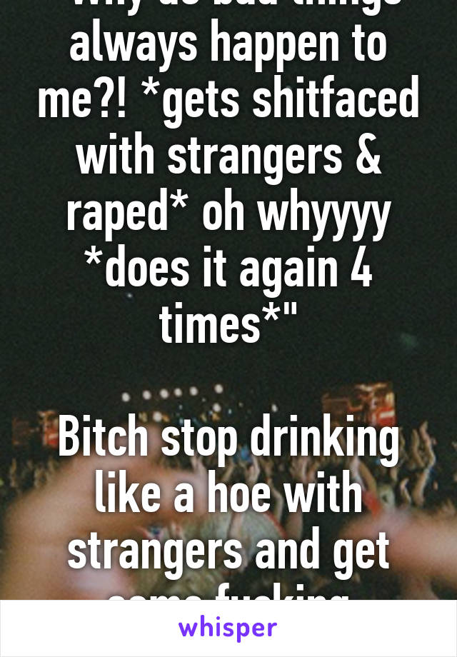 "Why do bad things always happen to me?! *gets shitfaced with strangers & raped* oh whyyyy *does it again 4 times*"

Bitch stop drinking like a hoe with strangers and get some fucking common sense !!!