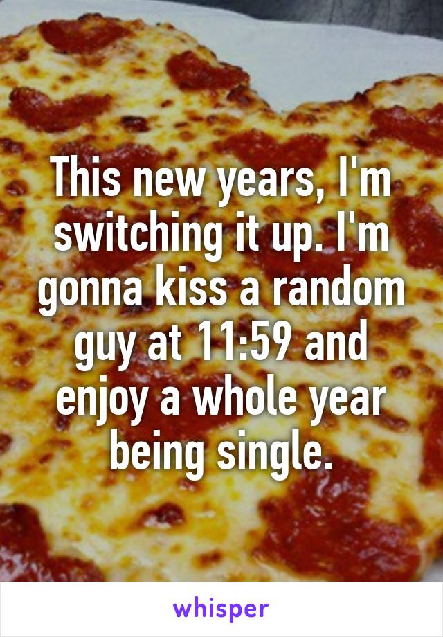 This new years, I'm switching it up. I'm gonna kiss a random guy at 11:59 and enjoy a whole year being single.