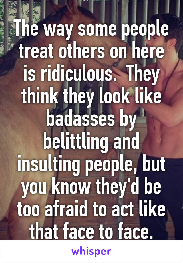 The way some people treat others on here is ridiculous.  They think they look like badasses by belittling and insulting people, but you know they'd be too afraid to act like that face to face.