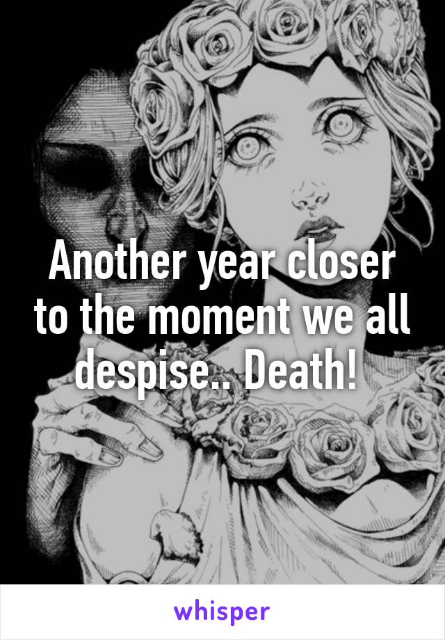 Another year closer to the moment we all despise.. Death! 