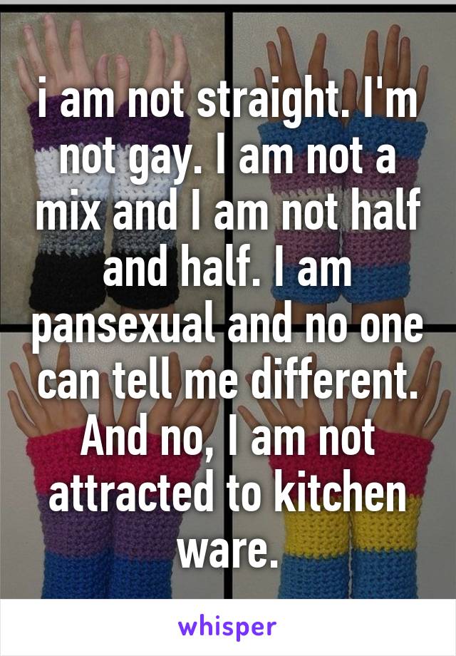 i am not straight. I'm not gay. I am not a mix and I am not half and half. I am pansexual and no one can tell me different. And no, I am not attracted to kitchen ware.