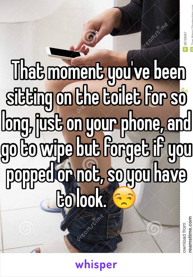  That moment you've been sitting on the toilet for so long, just on your phone, and go to wipe but forget if you popped or not, so you have to look. 😒