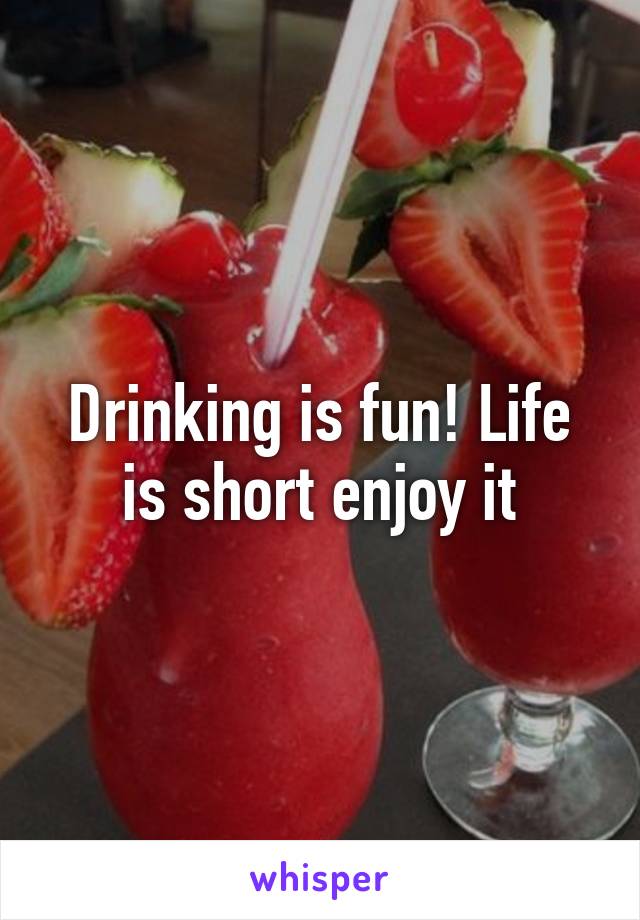 Drinking is fun! Life is short enjoy it