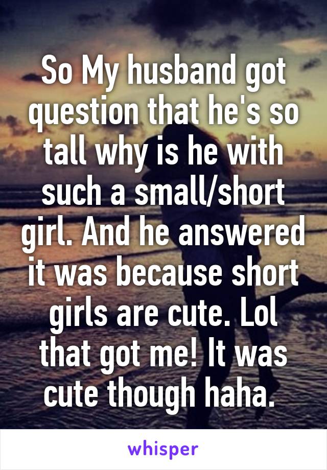 So My husband got question that he's so tall why is he with such a small/short girl. And he answered it was because short girls are cute. Lol that got me! It was cute though haha. 