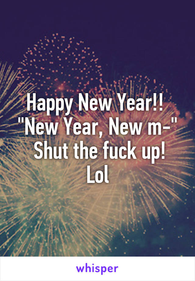 Happy New Year!! 
"New Year, New m-"
 Shut the fuck up! Lol