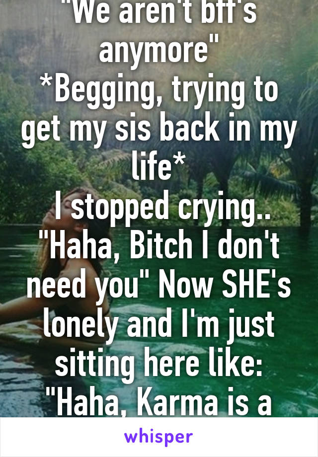 "We aren't bff's anymore"
*Begging, trying to get my sis back in my life*
 I stopped crying.. "Haha, Bitch I don't need you" Now SHE's lonely and I'm just sitting here like: "Haha, Karma is a bitch!"