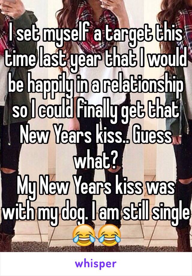 I set myself a target this time last year that I would be happily in a relationship so I could finally get that New Years kiss.. Guess what? 
My New Years kiss was with my dog. I am still single 😂😂