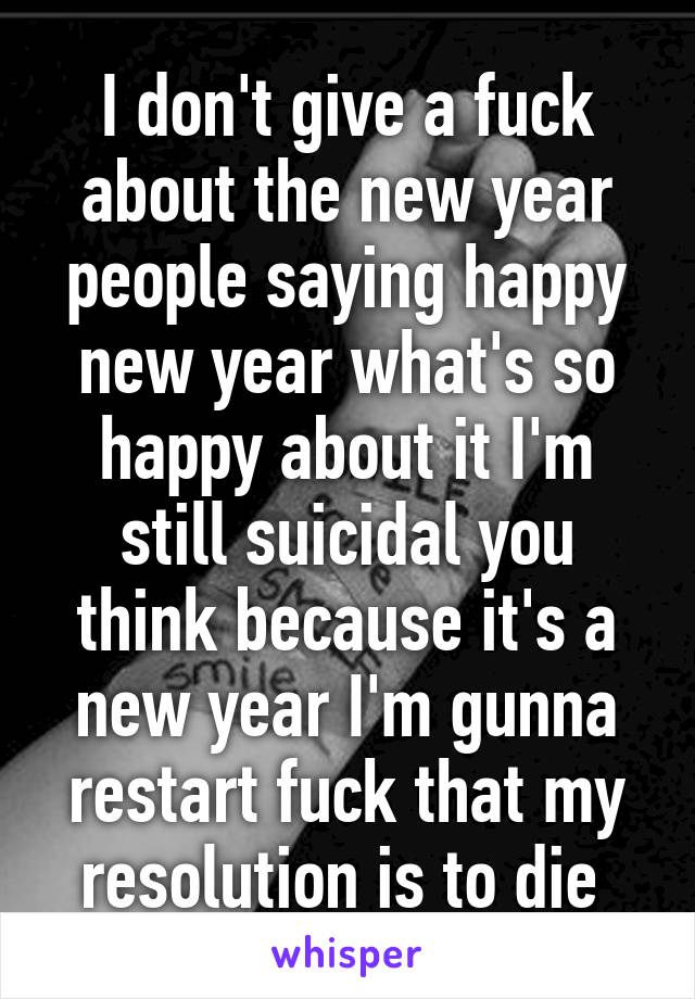 I don't give a fuck about the new year people saying happy new year what's so happy about it I'm still suicidal you think because it's a new year I'm gunna restart fuck that my resolution is to die 