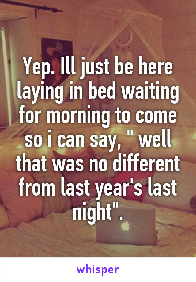 Yep. Ill just be here laying in bed waiting for morning to come so i can say, " well that was no different from last year's last night".