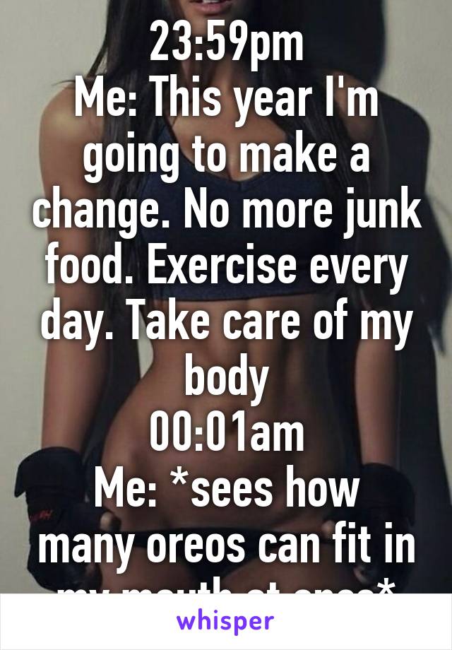 23:59pm
Me: This year I'm going to make a change. No more junk food. Exercise every day. Take care of my body
00:01am
Me: *sees how many oreos can fit in my mouth at once*