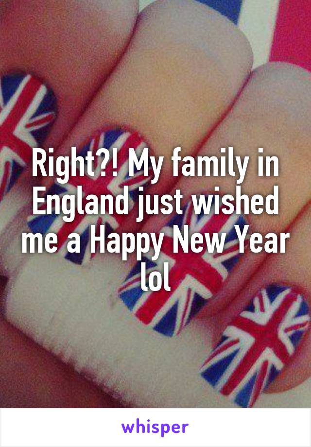 Right?! My family in England just wished me a Happy New Year lol