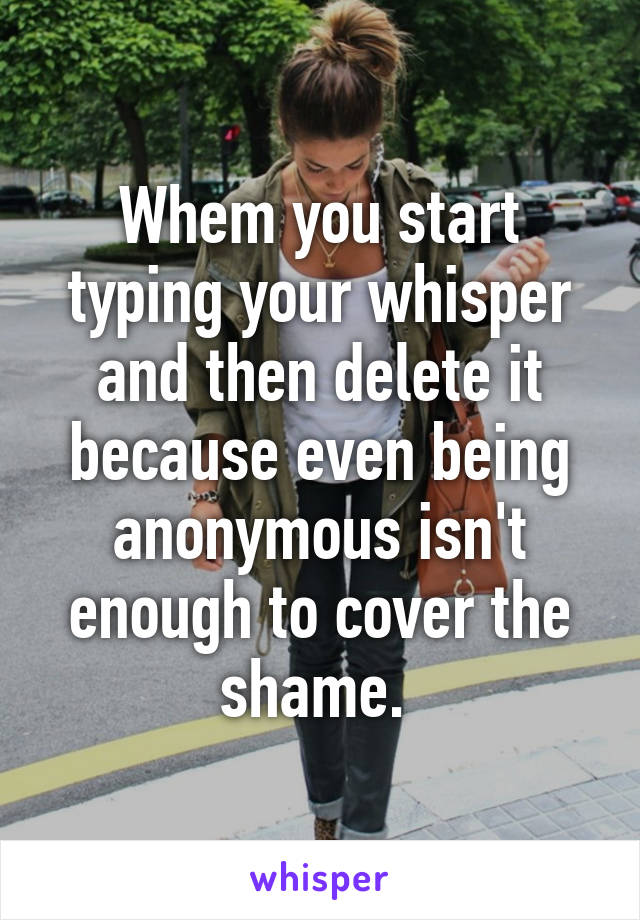 Whem you start typing your whisper and then delete it because even being anonymous isn't enough to cover the shame. 