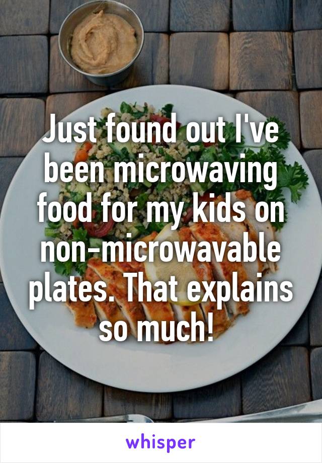 Just found out I've been microwaving food for my kids on non-microwavable plates. That explains so much! 