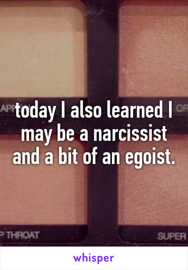 today I also learned I may be a narcissist and a bit of an egoist.