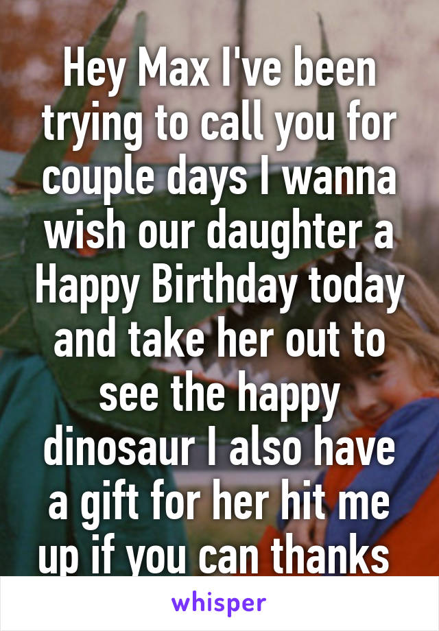 Hey Max I've been trying to call you for couple days I wanna wish our daughter a Happy Birthday today and take her out to see the happy dinosaur I also have a gift for her hit me up if you can thanks 