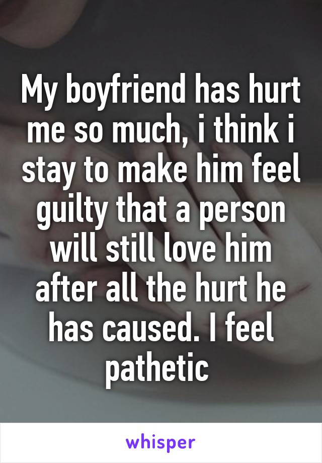 My boyfriend has hurt me so much, i think i stay to make him feel guilty that a person will still love him after all the hurt he has caused. I feel pathetic 