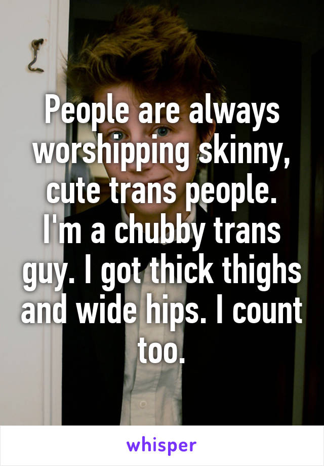 People are always worshipping skinny, cute trans people.
I'm a chubby trans guy. I got thick thighs and wide hips. I count too.