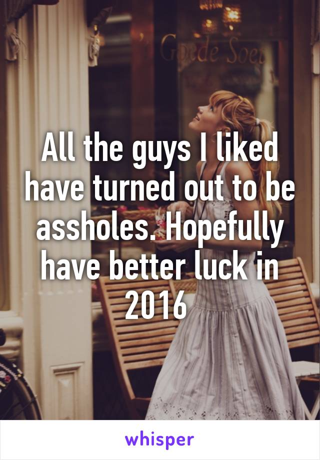 All the guys I liked have turned out to be assholes. Hopefully have better luck in 2016 