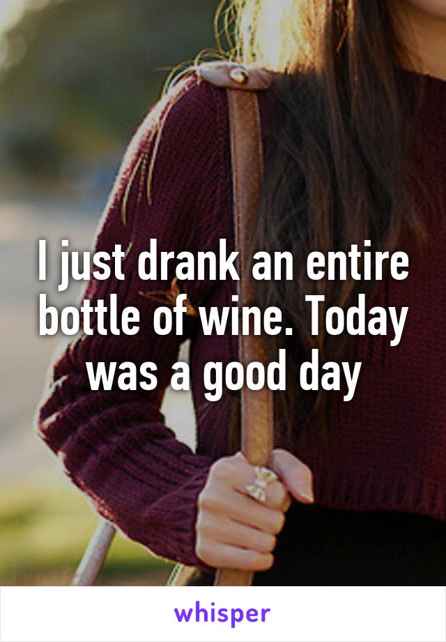 I just drank an entire bottle of wine. Today was a good day