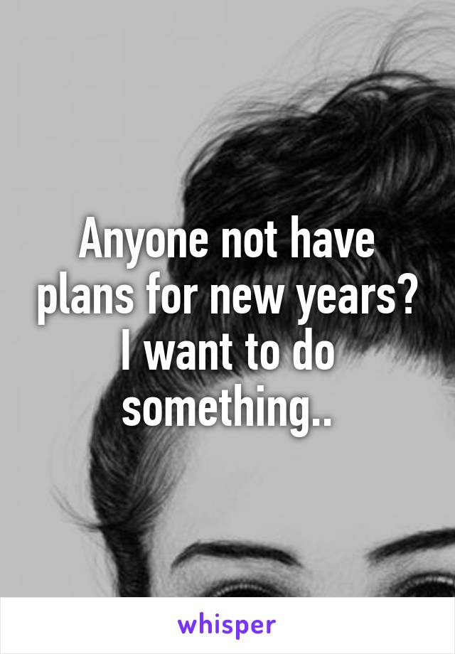 Anyone not have plans for new years? I want to do something..