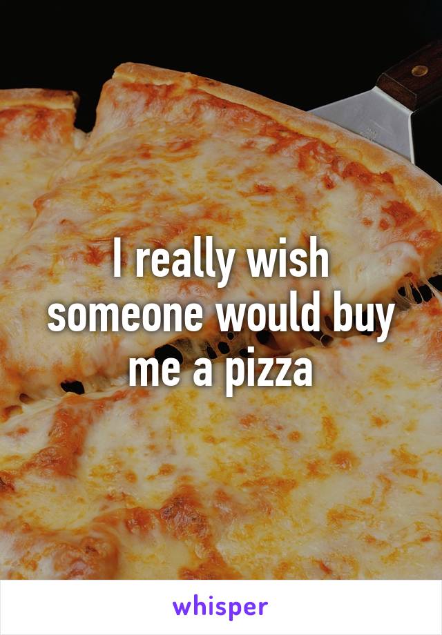 I really wish someone would buy me a pizza