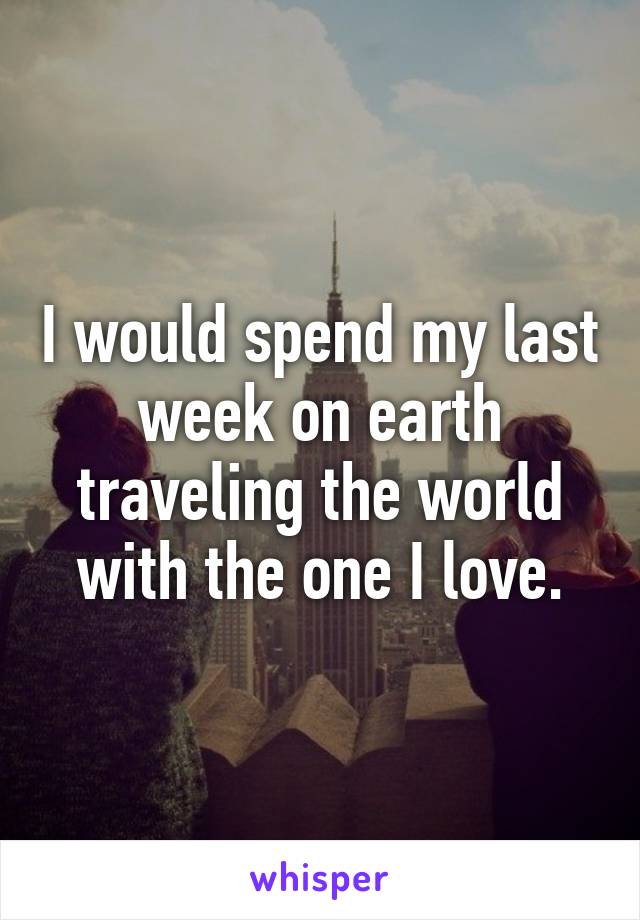 I would spend my last week on earth traveling the world with the one I love.