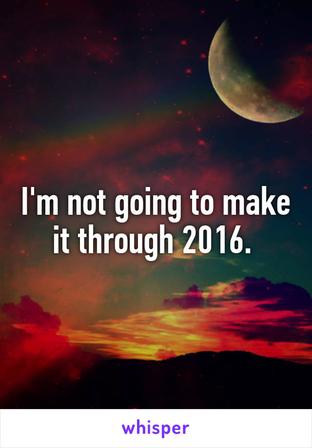 I'm not going to make it through 2016. 