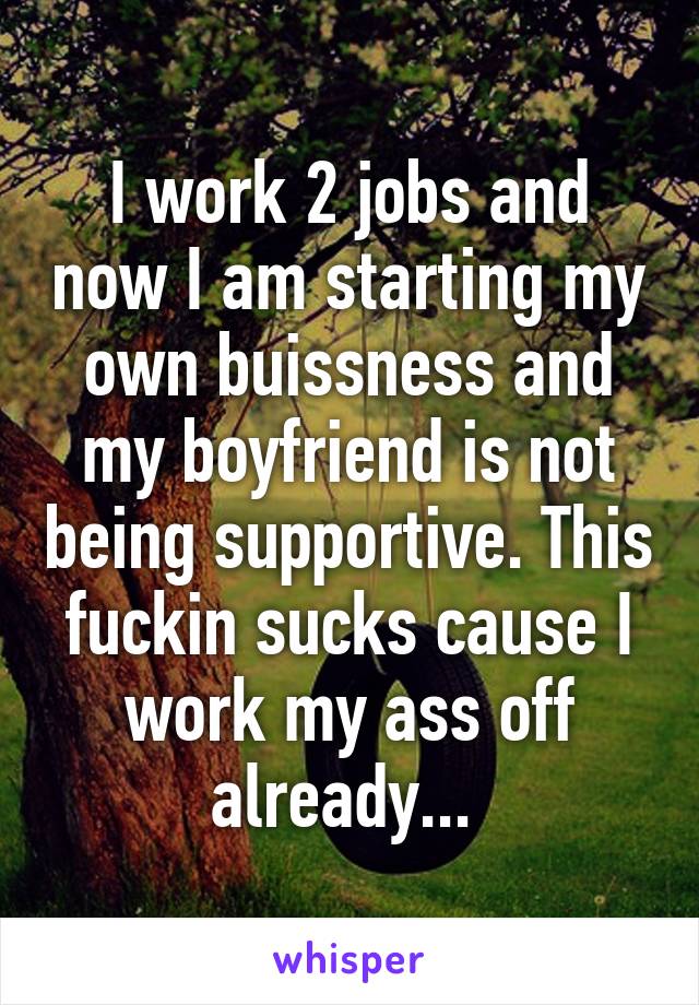 I work 2 jobs and now I am starting my own buissness and my boyfriend is not being supportive. This fuckin sucks cause I work my ass off already... 