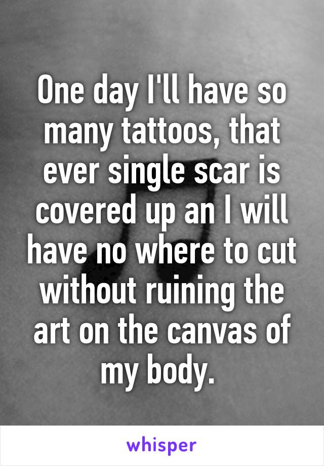 One day I'll have so many tattoos, that ever single scar is covered up an I will have no where to cut without ruining the art on the canvas of my body. 