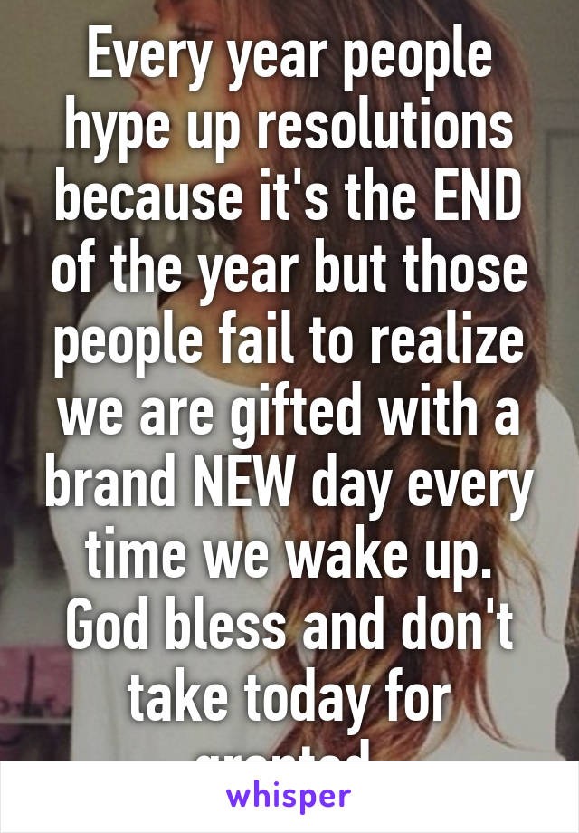 Every year people hype up resolutions because it's the END of the year but those people fail to realize we are gifted with a brand NEW day every time we wake up. God bless and don't take today for granted 