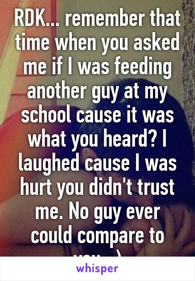 RDK... remember that time when you asked me if I was feeding another guy at my school cause it was what you heard? I laughed cause I was hurt you didn't trust me. No guy ever could compare to you. :)